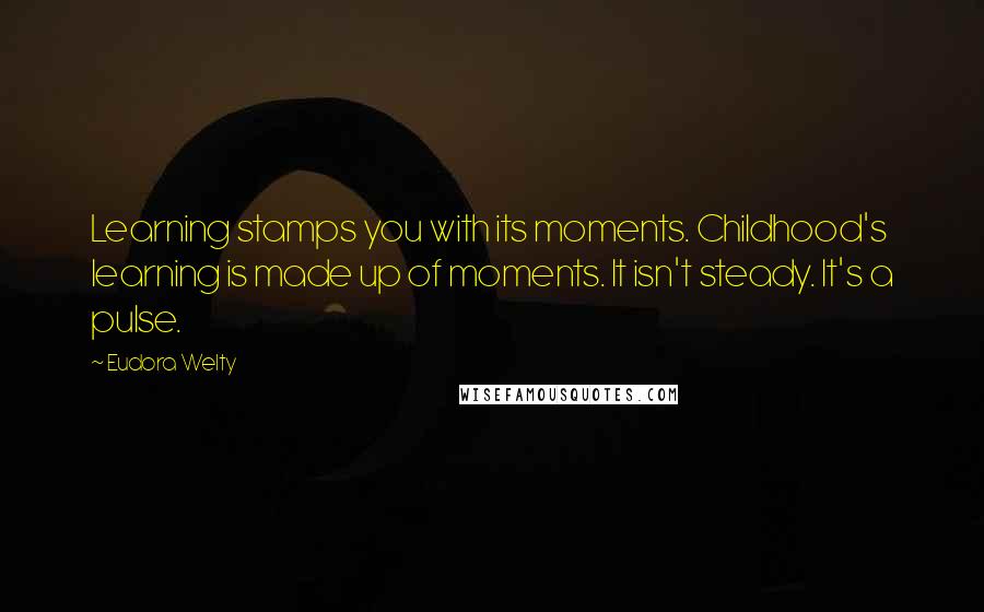 Eudora Welty Quotes: Learning stamps you with its moments. Childhood's learning is made up of moments. It isn't steady. It's a pulse.