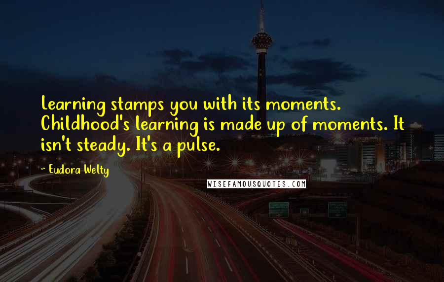 Eudora Welty Quotes: Learning stamps you with its moments. Childhood's learning is made up of moments. It isn't steady. It's a pulse.