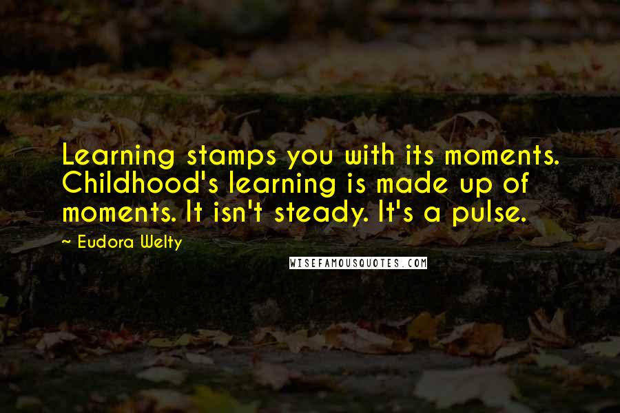 Eudora Welty Quotes: Learning stamps you with its moments. Childhood's learning is made up of moments. It isn't steady. It's a pulse.