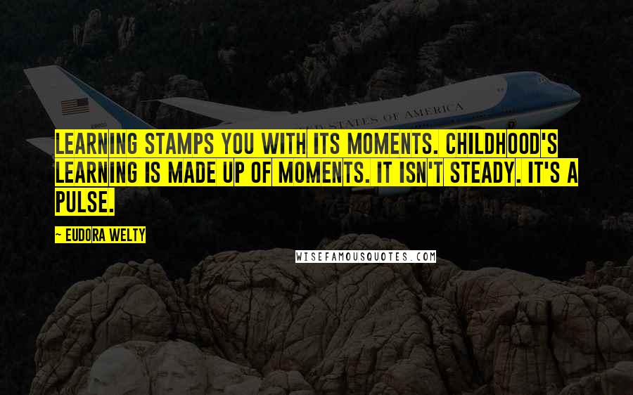 Eudora Welty Quotes: Learning stamps you with its moments. Childhood's learning is made up of moments. It isn't steady. It's a pulse.