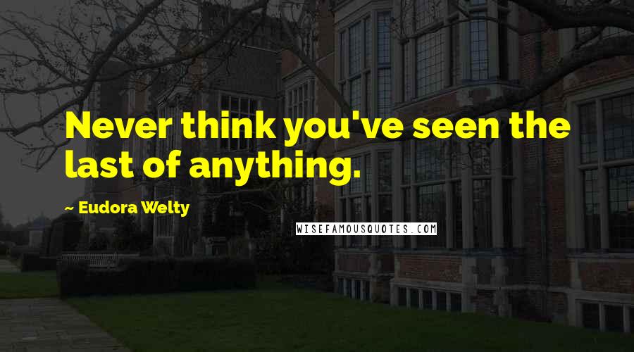 Eudora Welty Quotes: Never think you've seen the last of anything.