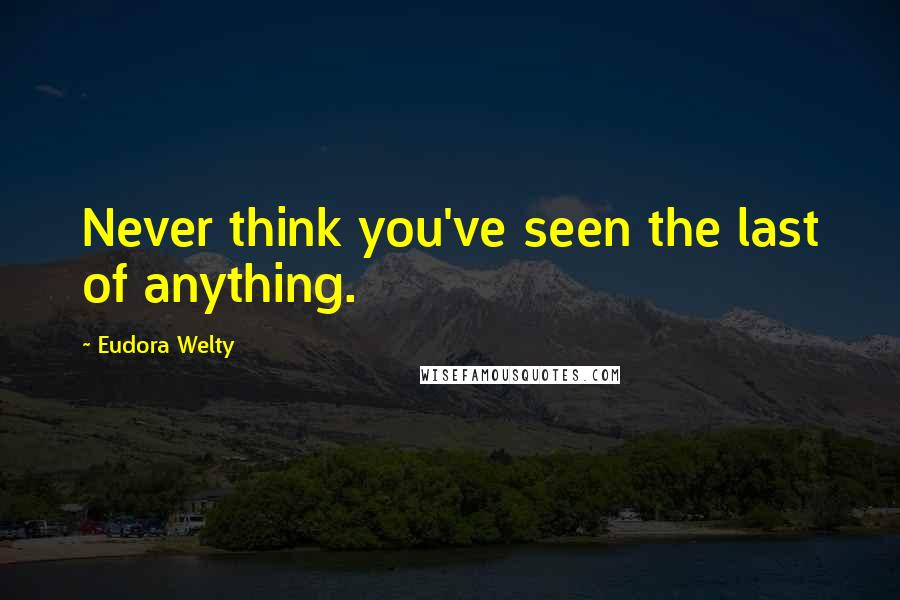 Eudora Welty Quotes: Never think you've seen the last of anything.