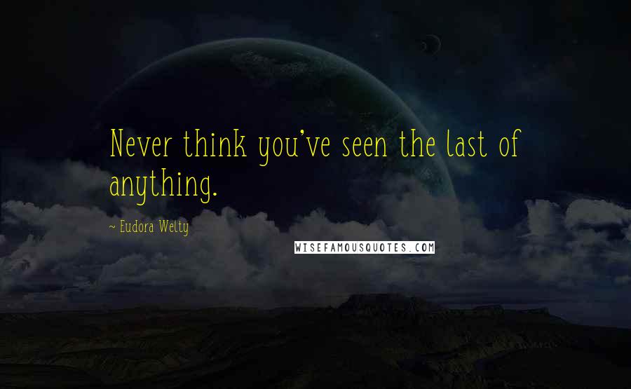 Eudora Welty Quotes: Never think you've seen the last of anything.