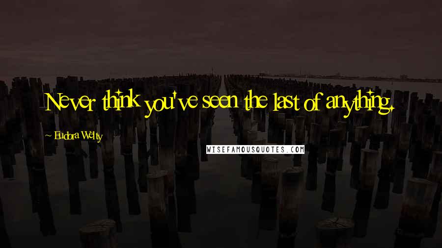 Eudora Welty Quotes: Never think you've seen the last of anything.