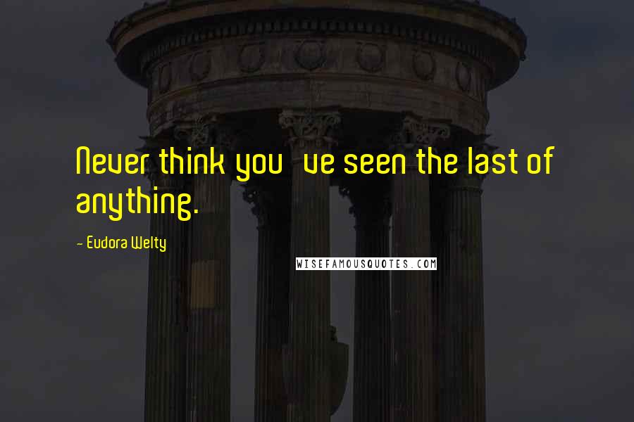 Eudora Welty Quotes: Never think you've seen the last of anything.
