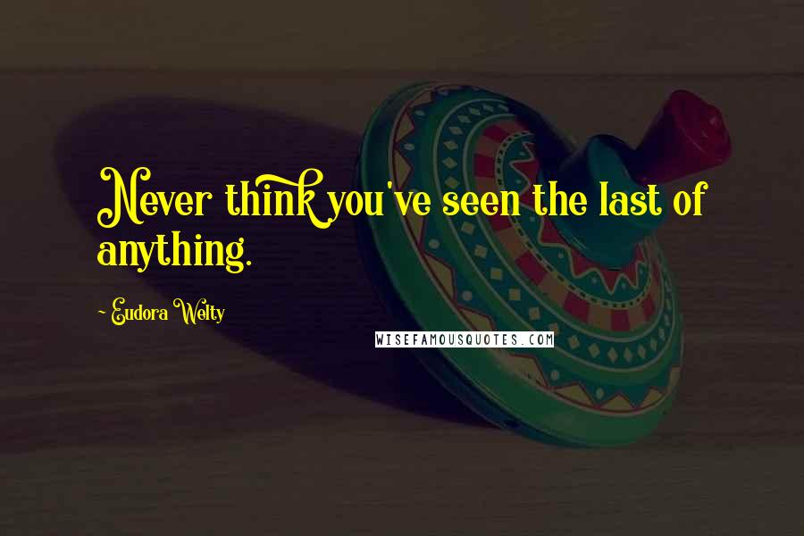 Eudora Welty Quotes: Never think you've seen the last of anything.