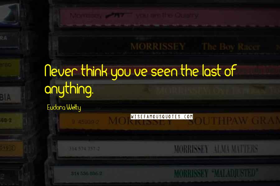 Eudora Welty Quotes: Never think you've seen the last of anything.