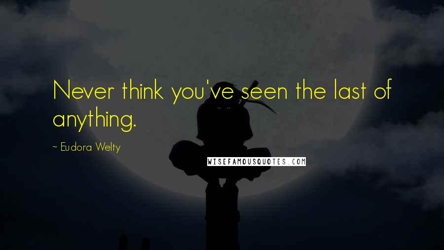 Eudora Welty Quotes: Never think you've seen the last of anything.