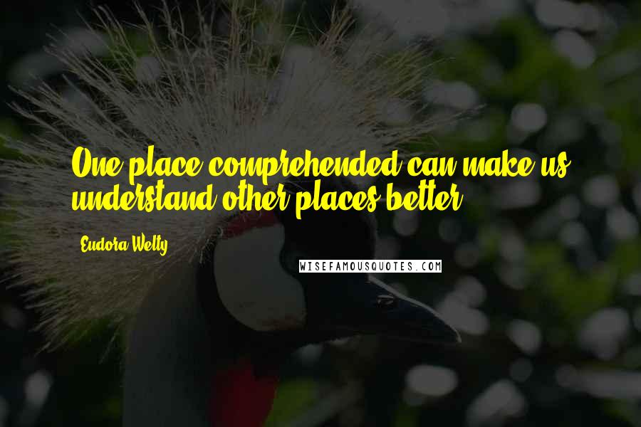 Eudora Welty Quotes: One place comprehended can make us understand other places better.