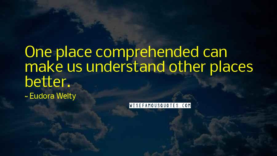 Eudora Welty Quotes: One place comprehended can make us understand other places better.