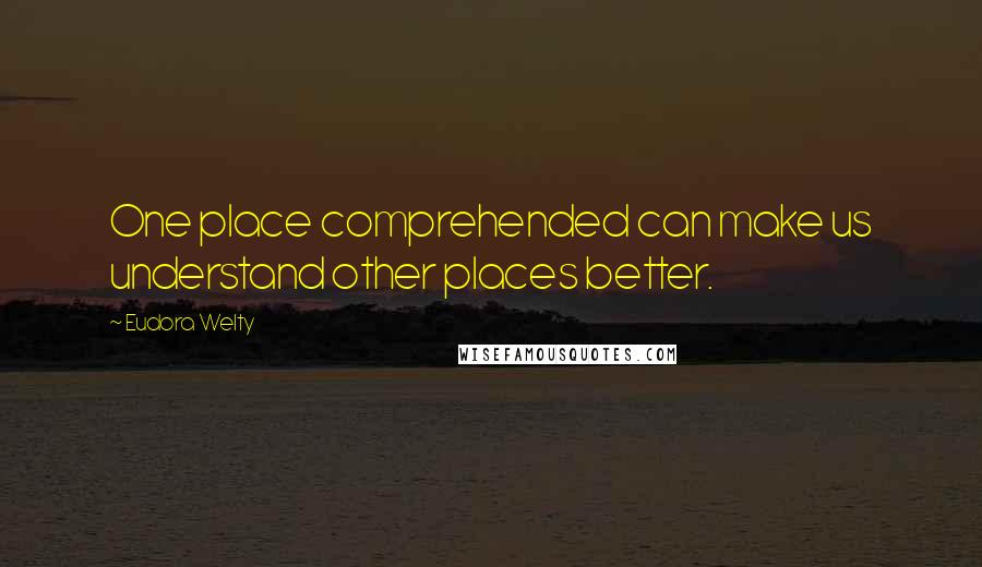 Eudora Welty Quotes: One place comprehended can make us understand other places better.