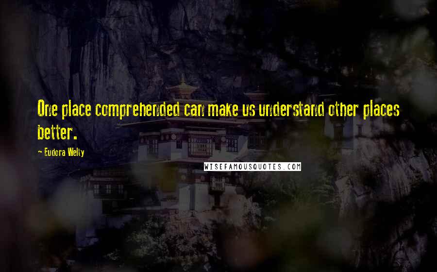 Eudora Welty Quotes: One place comprehended can make us understand other places better.