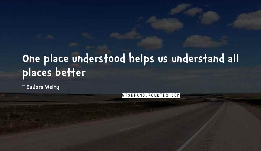 Eudora Welty Quotes: One place understood helps us understand all places better