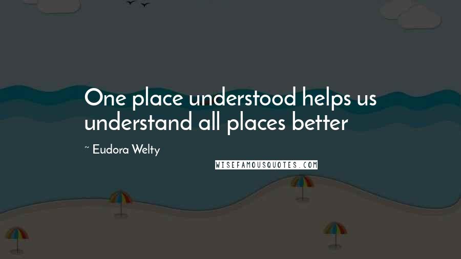 Eudora Welty Quotes: One place understood helps us understand all places better