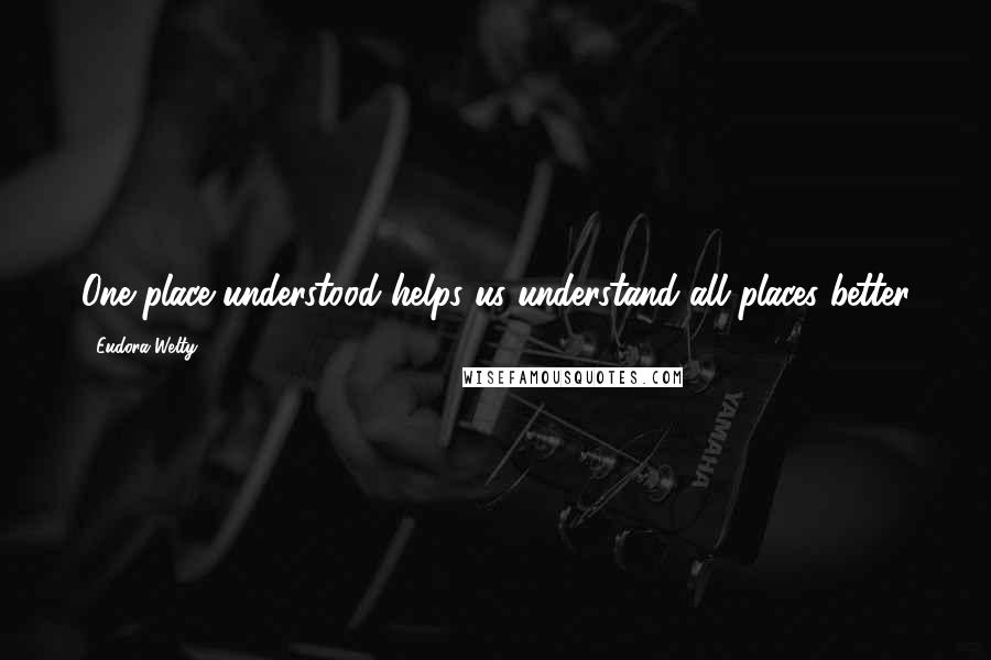 Eudora Welty Quotes: One place understood helps us understand all places better