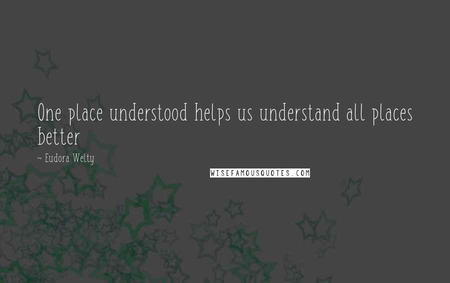 Eudora Welty Quotes: One place understood helps us understand all places better