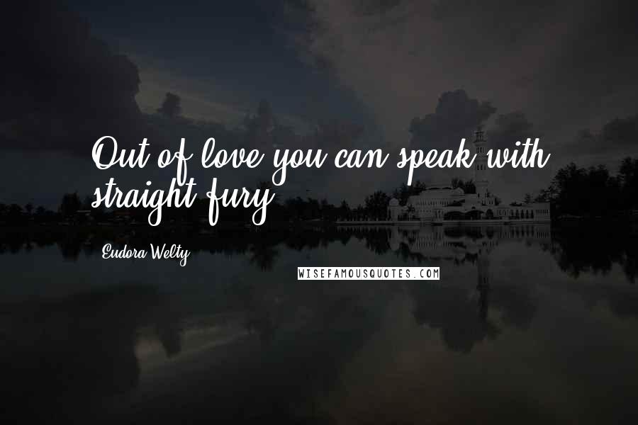 Eudora Welty Quotes: Out of love you can speak with straight fury.