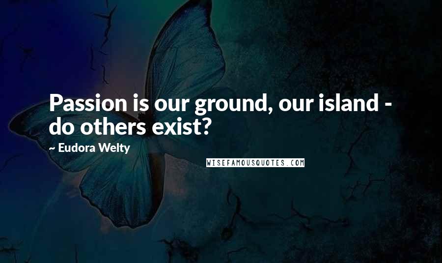 Eudora Welty Quotes: Passion is our ground, our island - do others exist?