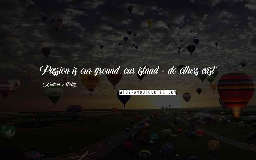 Eudora Welty Quotes: Passion is our ground, our island - do others exist?