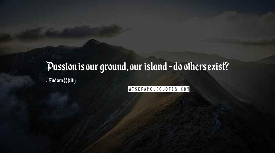 Eudora Welty Quotes: Passion is our ground, our island - do others exist?