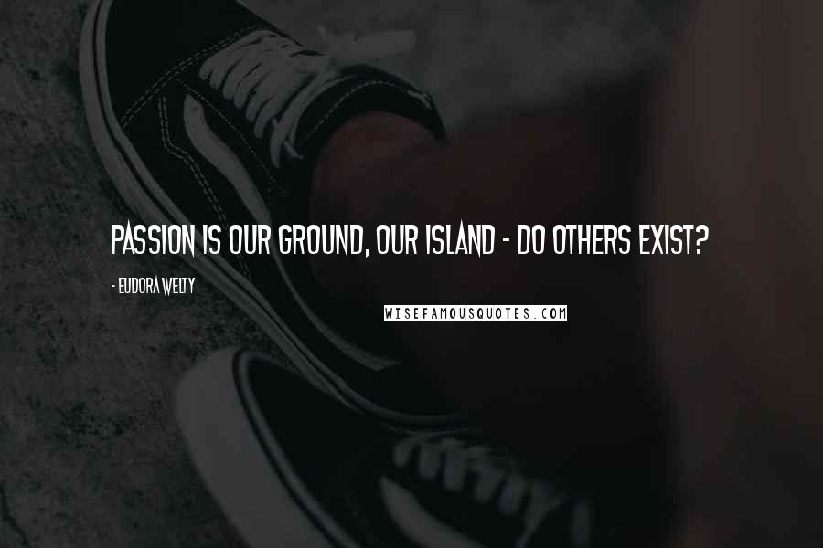 Eudora Welty Quotes: Passion is our ground, our island - do others exist?