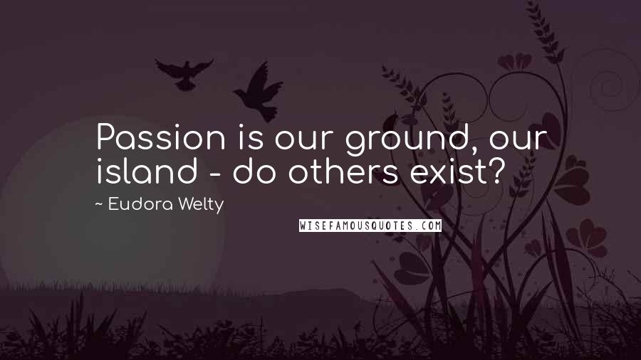 Eudora Welty Quotes: Passion is our ground, our island - do others exist?