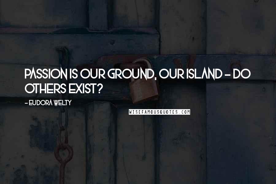 Eudora Welty Quotes: Passion is our ground, our island - do others exist?