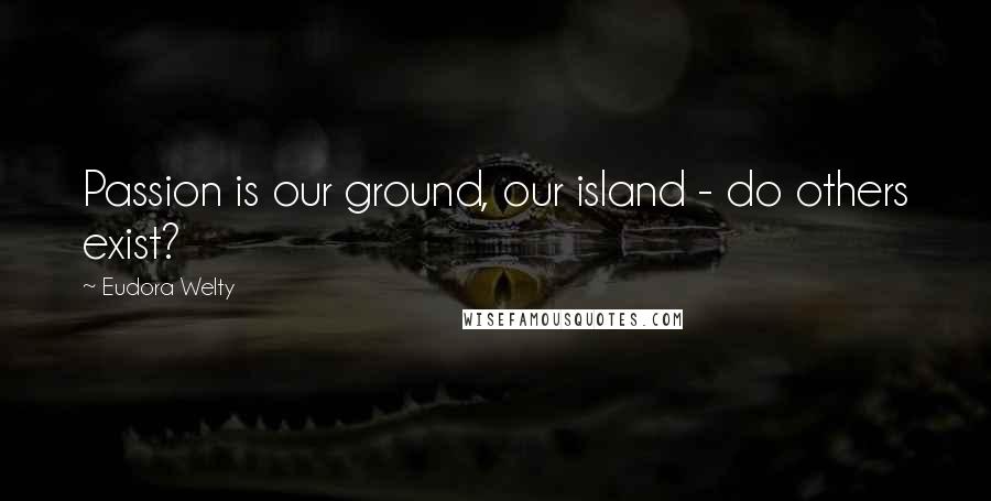 Eudora Welty Quotes: Passion is our ground, our island - do others exist?