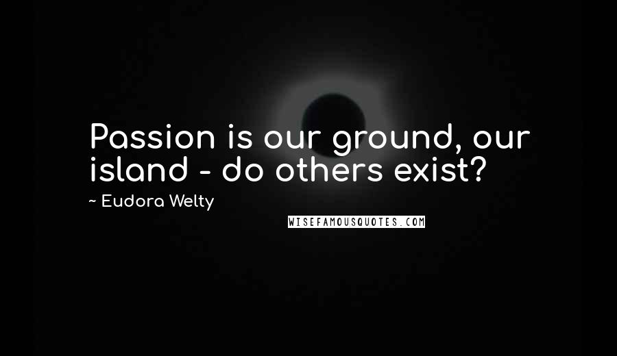 Eudora Welty Quotes: Passion is our ground, our island - do others exist?