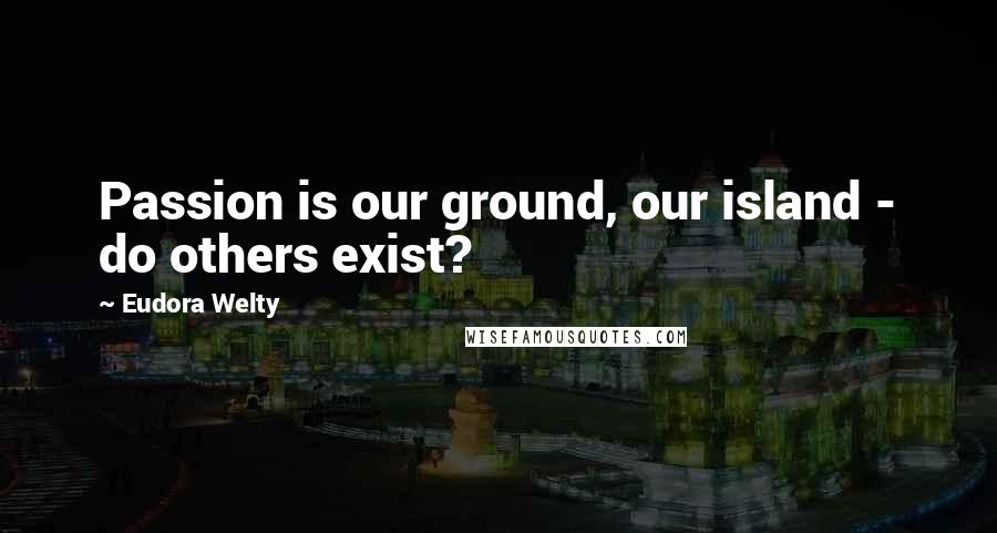 Eudora Welty Quotes: Passion is our ground, our island - do others exist?