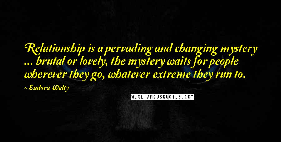 Eudora Welty Quotes: Relationship is a pervading and changing mystery ... brutal or lovely, the mystery waits for people wherever they go, whatever extreme they run to.