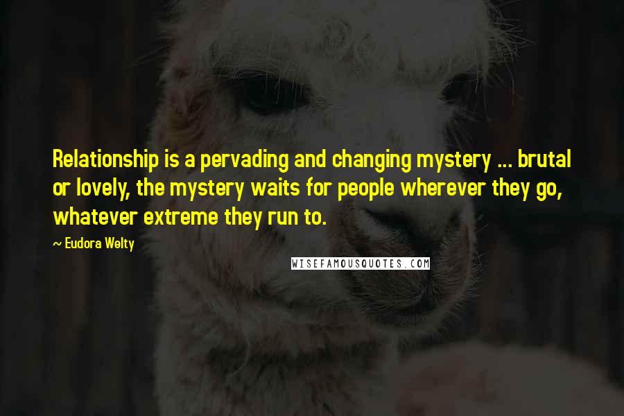 Eudora Welty Quotes: Relationship is a pervading and changing mystery ... brutal or lovely, the mystery waits for people wherever they go, whatever extreme they run to.