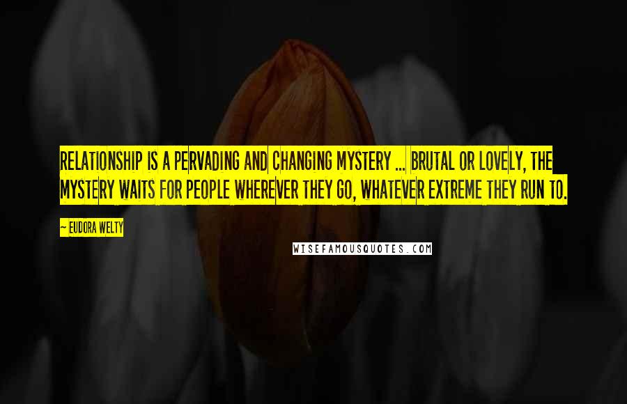 Eudora Welty Quotes: Relationship is a pervading and changing mystery ... brutal or lovely, the mystery waits for people wherever they go, whatever extreme they run to.