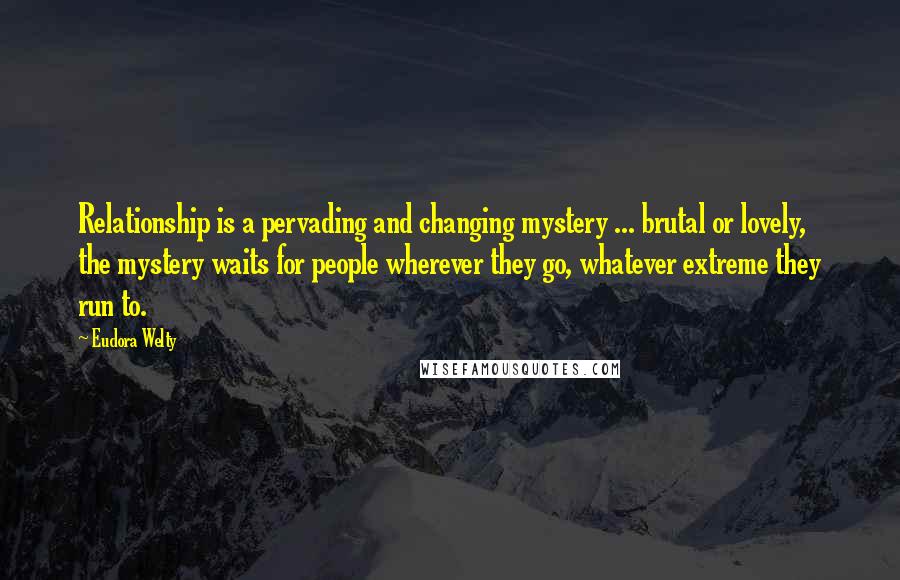 Eudora Welty Quotes: Relationship is a pervading and changing mystery ... brutal or lovely, the mystery waits for people wherever they go, whatever extreme they run to.