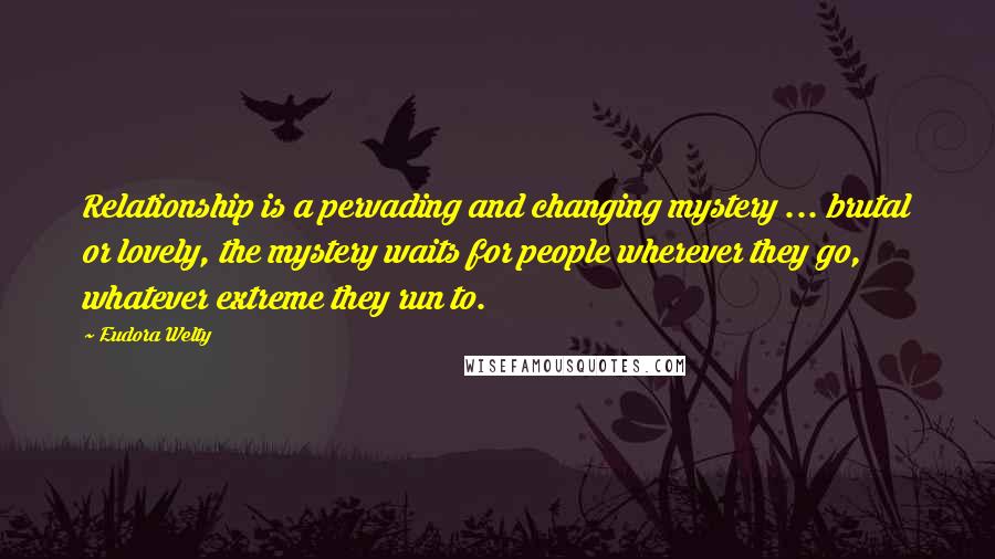 Eudora Welty Quotes: Relationship is a pervading and changing mystery ... brutal or lovely, the mystery waits for people wherever they go, whatever extreme they run to.