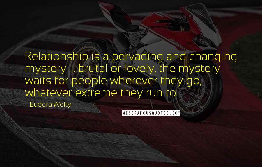 Eudora Welty Quotes: Relationship is a pervading and changing mystery ... brutal or lovely, the mystery waits for people wherever they go, whatever extreme they run to.