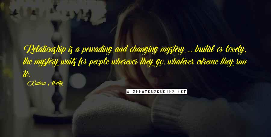 Eudora Welty Quotes: Relationship is a pervading and changing mystery ... brutal or lovely, the mystery waits for people wherever they go, whatever extreme they run to.