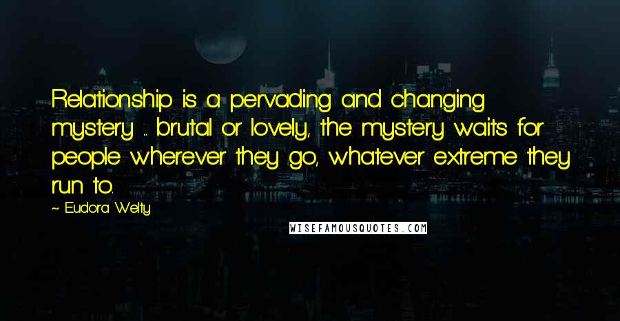 Eudora Welty Quotes: Relationship is a pervading and changing mystery ... brutal or lovely, the mystery waits for people wherever they go, whatever extreme they run to.