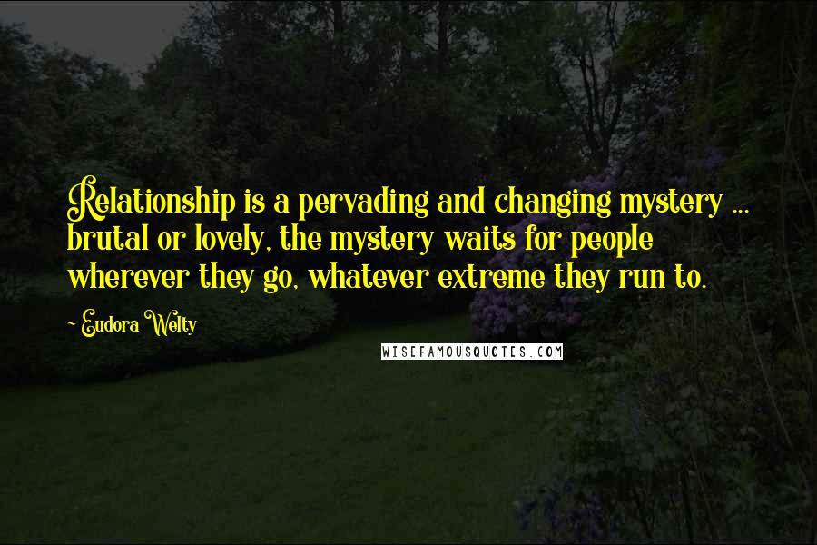 Eudora Welty Quotes: Relationship is a pervading and changing mystery ... brutal or lovely, the mystery waits for people wherever they go, whatever extreme they run to.