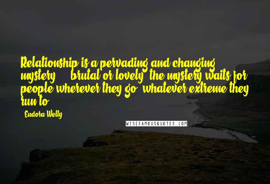 Eudora Welty Quotes: Relationship is a pervading and changing mystery ... brutal or lovely, the mystery waits for people wherever they go, whatever extreme they run to.