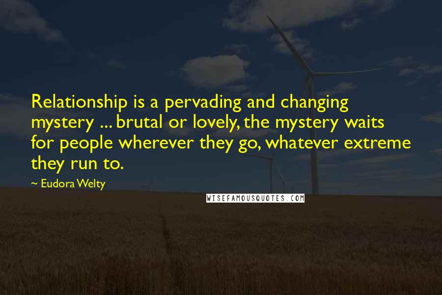 Eudora Welty Quotes: Relationship is a pervading and changing mystery ... brutal or lovely, the mystery waits for people wherever they go, whatever extreme they run to.