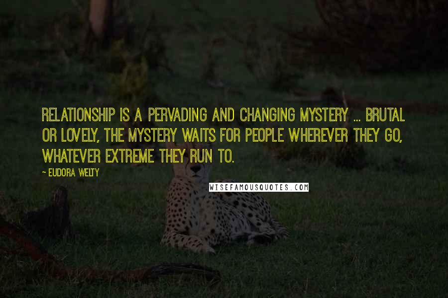 Eudora Welty Quotes: Relationship is a pervading and changing mystery ... brutal or lovely, the mystery waits for people wherever they go, whatever extreme they run to.