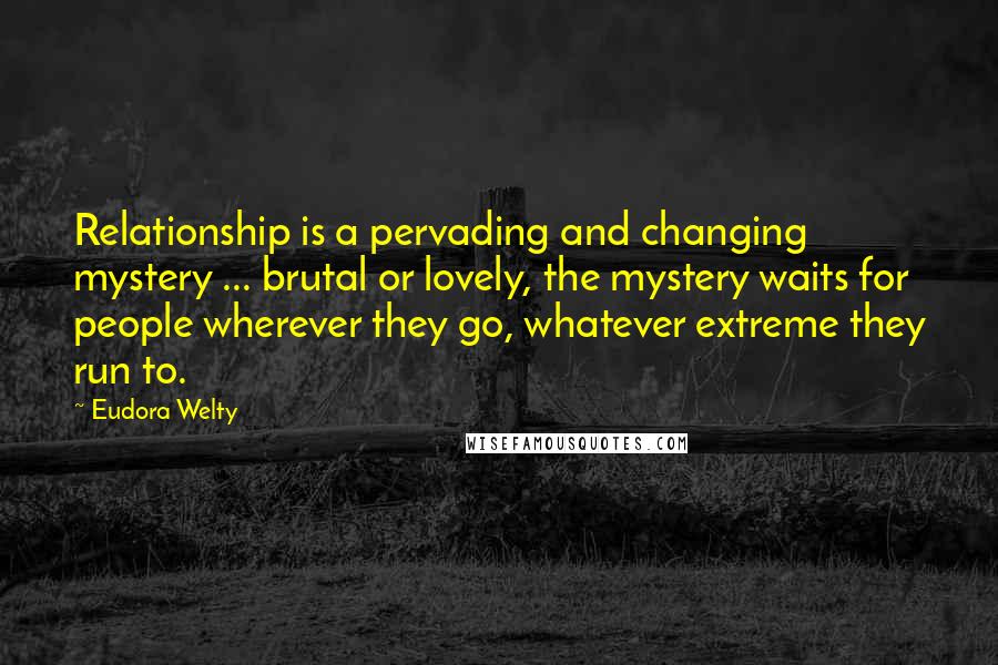 Eudora Welty Quotes: Relationship is a pervading and changing mystery ... brutal or lovely, the mystery waits for people wherever they go, whatever extreme they run to.