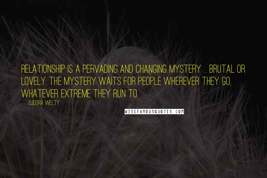 Eudora Welty Quotes: Relationship is a pervading and changing mystery ... brutal or lovely, the mystery waits for people wherever they go, whatever extreme they run to.