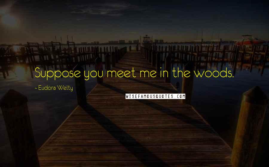 Eudora Welty Quotes: Suppose you meet me in the woods.