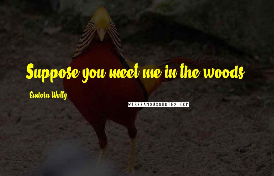 Eudora Welty Quotes: Suppose you meet me in the woods.
