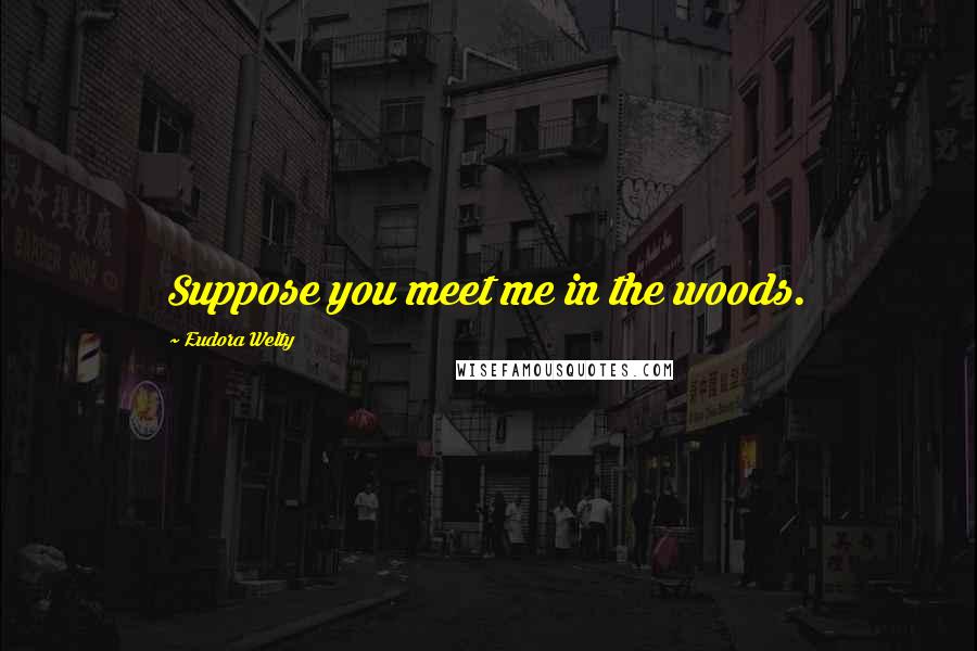 Eudora Welty Quotes: Suppose you meet me in the woods.