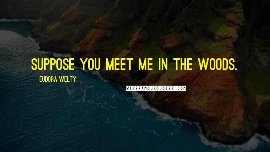 Eudora Welty Quotes: Suppose you meet me in the woods.
