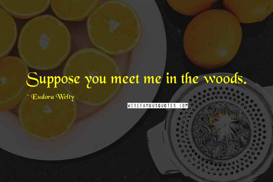 Eudora Welty Quotes: Suppose you meet me in the woods.