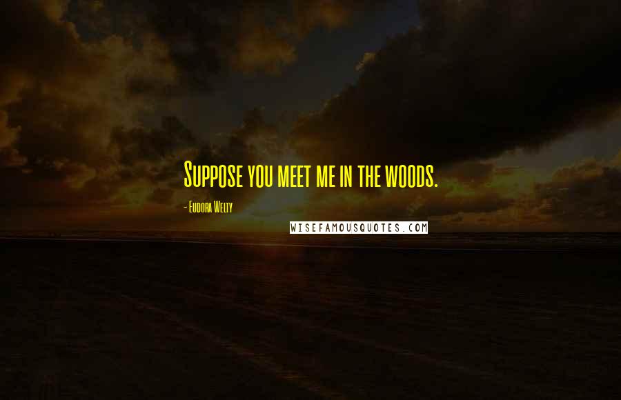 Eudora Welty Quotes: Suppose you meet me in the woods.